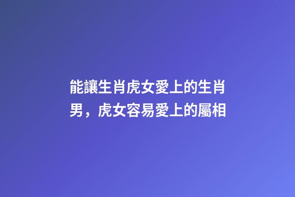 能讓生肖虎女愛上的生肖男，虎女容易愛上的屬相