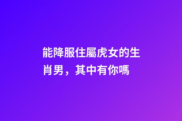 能降服住屬虎女的生肖男，其中有你嗎