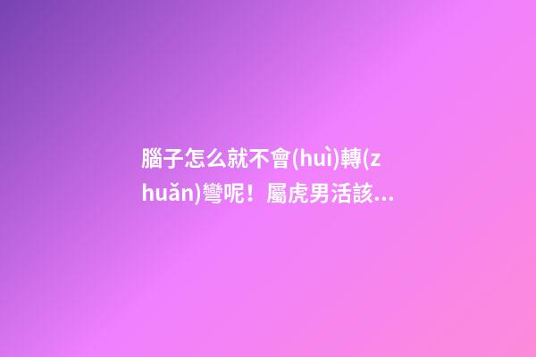 腦子怎么就不會(huì)轉(zhuǎn)彎呢！屬虎男活該沒(méi)有女朋友系列