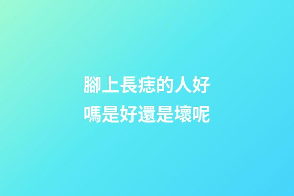 腳上長痣的人好嗎?是好還是壞呢