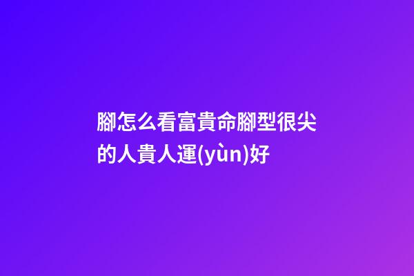 腳怎么看富貴命?腳型很尖的人貴人運(yùn)好