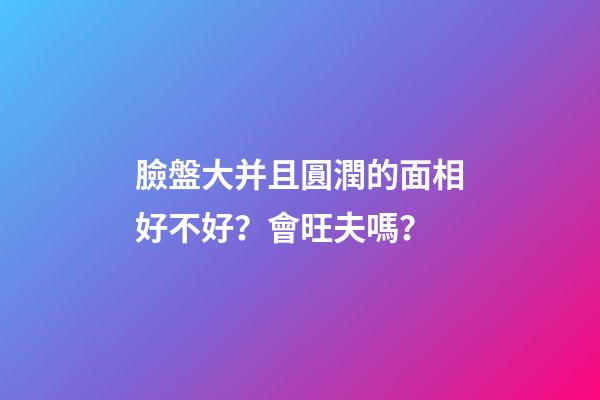 臉盤大并且圓潤的面相好不好？會旺夫嗎？