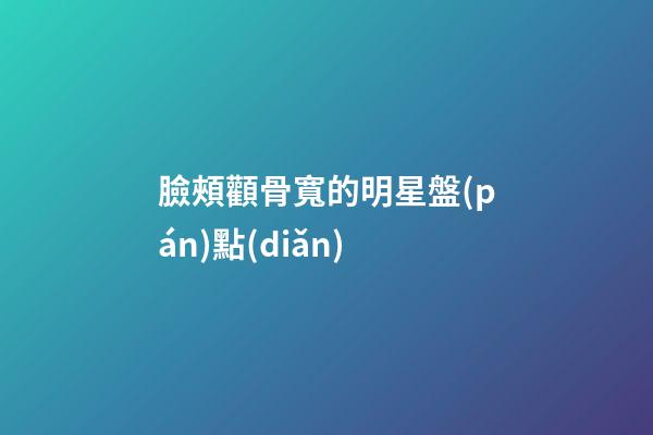 臉頰顴骨寬的明星盤(pán)點(diǎn)