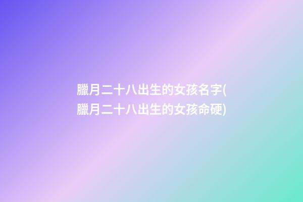 臘月二十八出生的女孩名字(臘月二十八出生的女孩命硬)