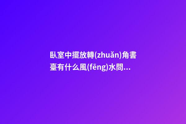 臥室中擺放轉(zhuǎn)角書臺有什么風(fēng)水問題