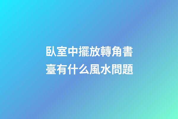 臥室中擺放轉角書臺有什么風水問題