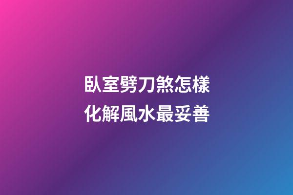 臥室劈刀煞怎樣化解風水最妥善