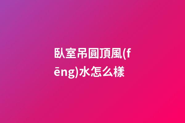 臥室吊圓頂風(fēng)水怎么樣