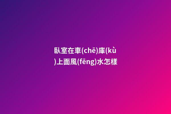 臥室在車(chē)庫(kù)上面風(fēng)水怎樣