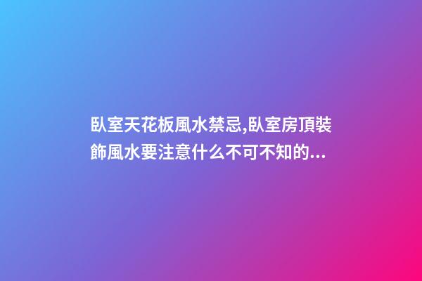 臥室天花板風水禁忌,臥室房頂裝飾風水要注意什么不可不知的風水知識