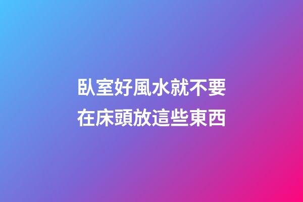 臥室好風水就不要在床頭放這些東西