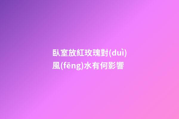 臥室放紅玫瑰對(duì)風(fēng)水有何影響