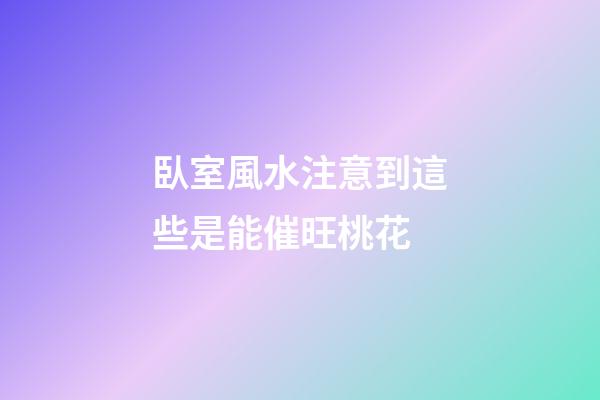 臥室風水注意到這些是能催旺桃花