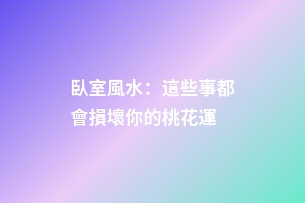 臥室風水：這些事都會損壞你的桃花運