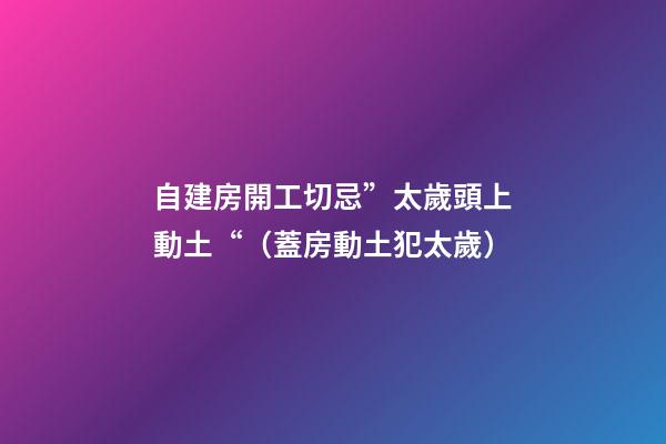 自建房開工切忌”太歲頭上動土“（蓋房動土犯太歲）