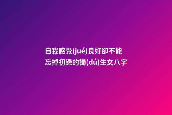 自我感覺(jué)良好卻不能忘掉初戀的獨(dú)生女八字