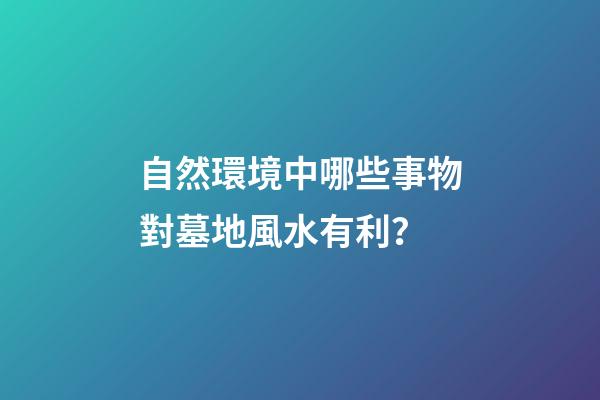自然環境中哪些事物對墓地風水有利？