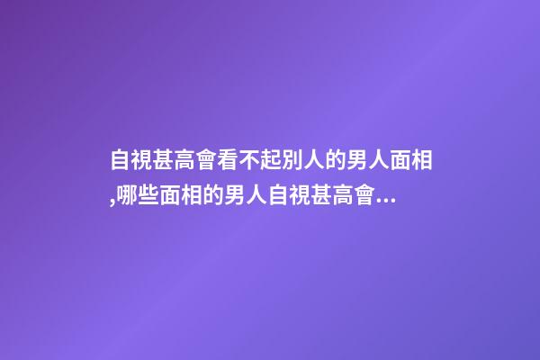 自視甚高會看不起別人的男人面相,哪些面相的男人自視甚高會看不起別人