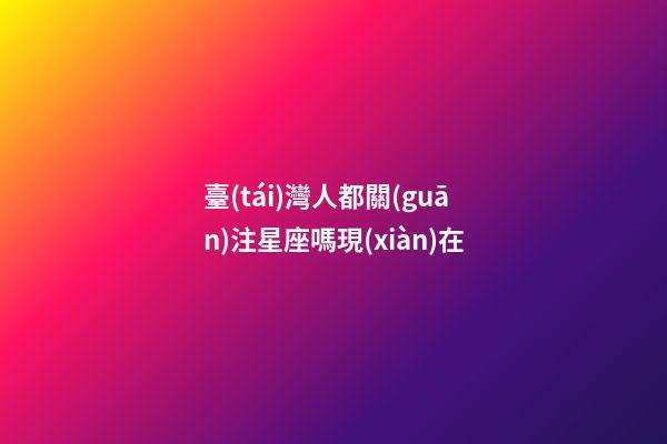 臺(tái)灣人都關(guān)注星座嗎現(xiàn)在-第1張-星座運(yùn)勢(shì)-玄機(jī)派