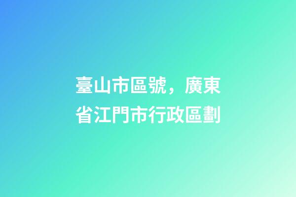 臺山市區號，廣東省江門市行政區劃-第1張-觀點-玄機派