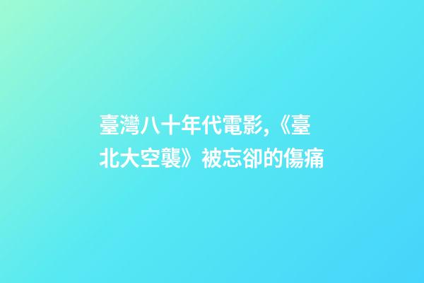 臺灣八十年代電影,《臺北大空襲》被忘卻的傷痛-第1張-觀點-玄機派