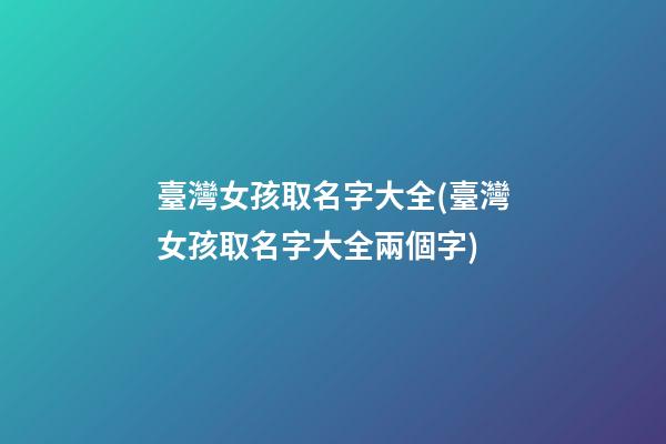 臺灣女孩取名字大全(臺灣女孩取名字大全兩個字)