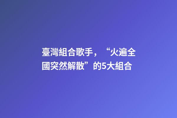 臺灣組合歌手，“火遍全國突然解散”的5大組合-第1張-觀點-玄機派