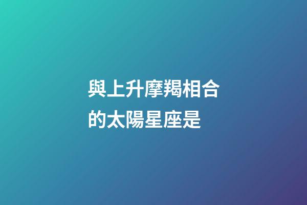 與上升摩羯相合的太陽星座是-第1張-星座運勢-玄機派