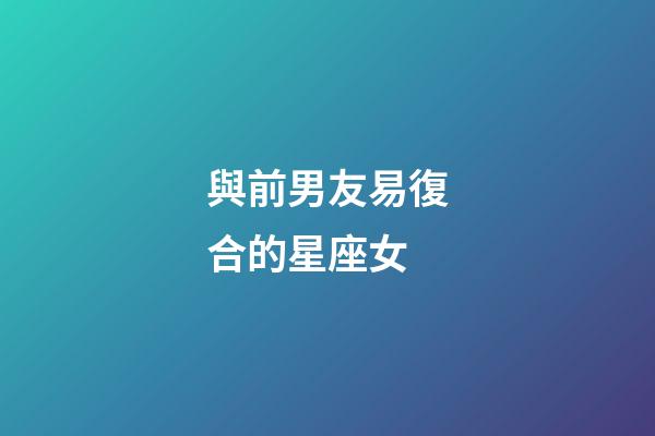 與前男友易復合的星座女-第1張-星座運勢-玄機派