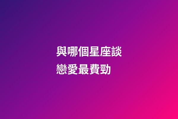 與哪個星座談戀愛最費勁-第1張-星座運勢-玄機派