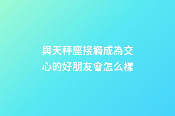 與天秤座接觸成為交心的好朋友會怎么樣-第1張-星座運勢-玄機派