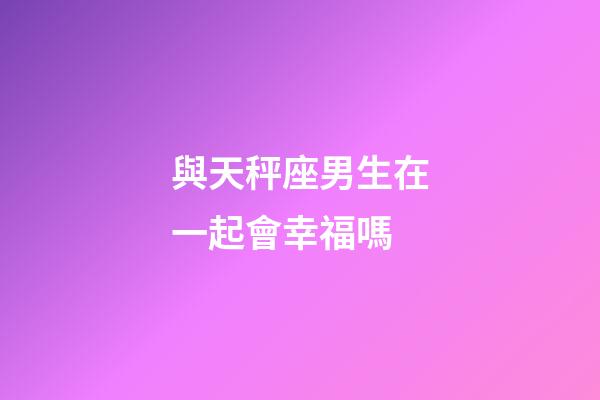 與天秤座男生在一起會幸福嗎-第1張-星座運勢-玄機派