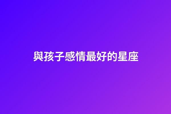 與孩子感情最好的星座-第1張-星座運勢-玄機派