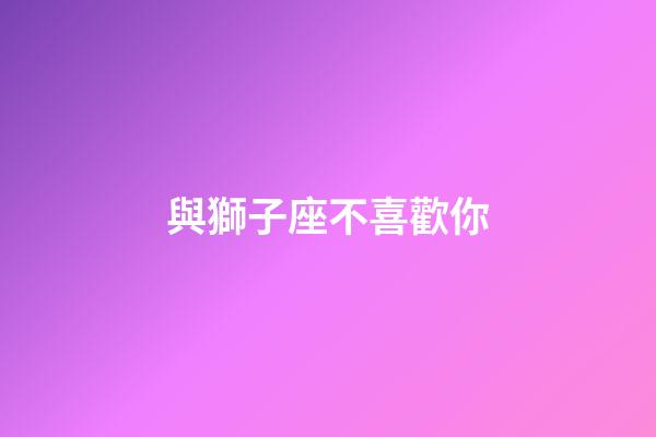 與獅子座不喜歡你-第1張-星座運勢-玄機派