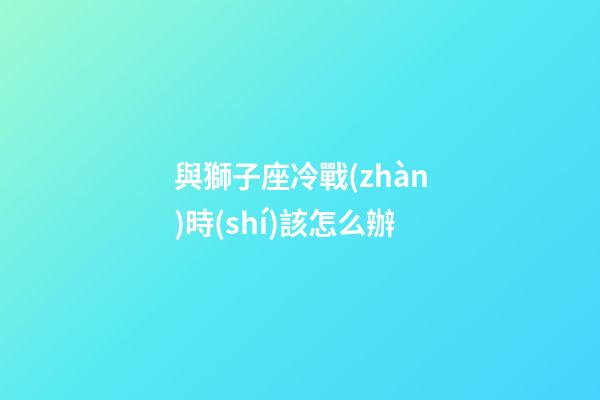與獅子座冷戰(zhàn)時(shí)該怎么辦-第1張-星座運(yùn)勢(shì)-玄機(jī)派