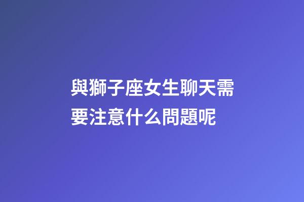 與獅子座女生聊天需要注意什么問題呢-第1張-星座運勢-玄機派