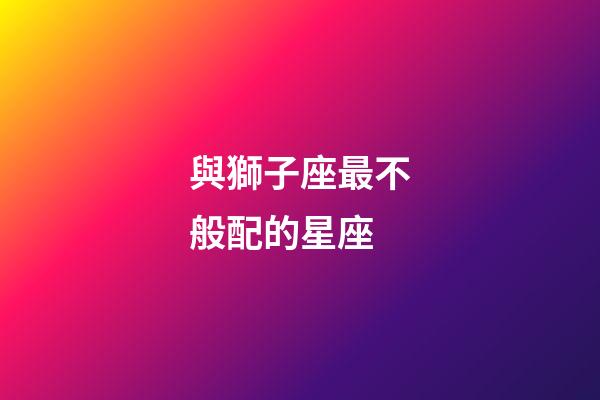 與獅子座最不般配的星座-第1張-星座運勢-玄機派