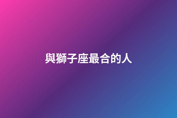 與獅子座最合的人-第1張-星座運勢-玄機派