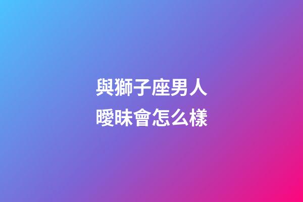 與獅子座男人曖昧會怎么樣-第1張-星座運勢-玄機派
