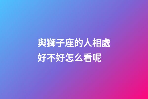 與獅子座的人相處好不好怎么看呢-第1張-星座運勢-玄機派