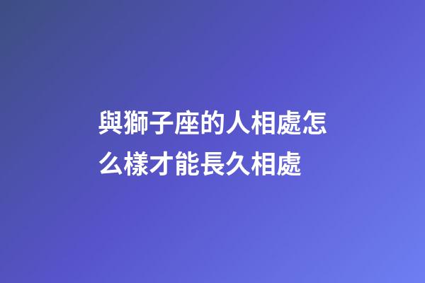 與獅子座的人相處怎么樣才能長久相處-第1張-星座運勢-玄機派