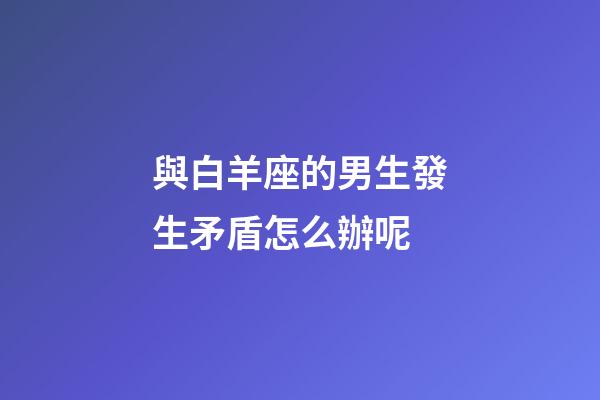 與白羊座的男生發生矛盾怎么辦呢-第1張-星座運勢-玄機派