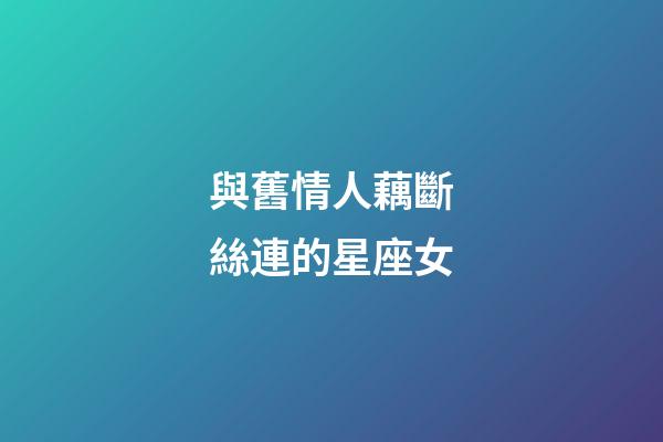 與舊情人藕斷絲連的星座女-第1張-星座運勢-玄機派
