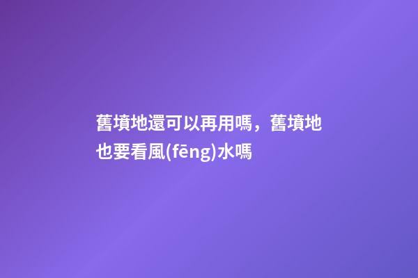 舊墳地還可以再用嗎，舊墳地也要看風(fēng)水嗎