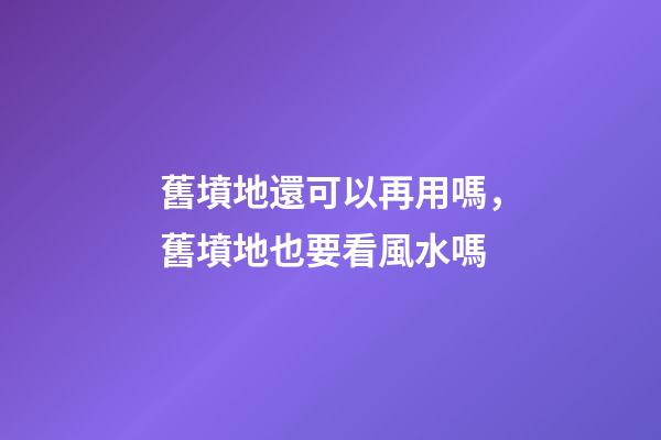 舊墳地還可以再用嗎，舊墳地也要看風水嗎