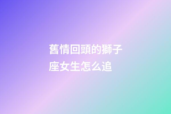 舊情回頭的獅子座女生怎么追-第1張-星座運勢-玄機派