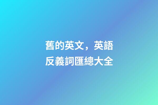 舊的英文，英語反義詞匯總大全-第1張-觀點-玄機(jī)派