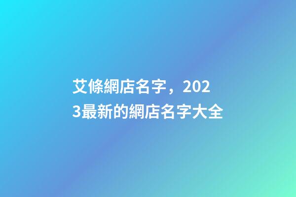 艾條網店名字，2023最新的網店名字大全-第1張-店鋪起名-玄機派