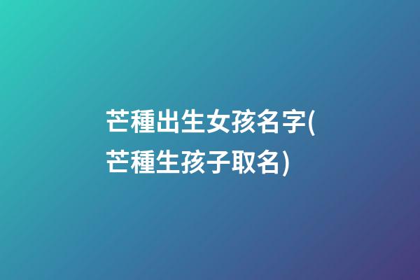 芒種出生女孩名字(芒種生孩子取名)
