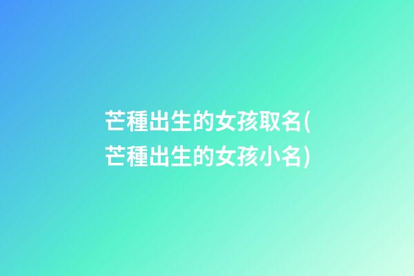 芒種出生的女孩取名(芒種出生的女孩小名)